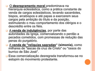  O desregramento moral predominava na
hierarquia eclesiástica, como a prática constante de
venda de cargos eclesiásticos, levando sacerdotes,
bispos, arcebispos e até papas a exercerem seus
cargos pela ambição do título e da posição,
estimulando o mau comportamento dos clérigos e o
descrédito entre os fiéis.
 A venda de indulgências, por parte das
autoridades da Igreja, comercializando o perdão a
pecados cometidos, com promessas de redução das
penas do purgatório.
 A venda de "relíquias sagradas“ (simonia), como
milhares de "lascas da cruz de Cristo" ou "ossos do
burrico de São José".
 Essa comercialização desregrada transformou-se no
estopim do movimento protestante.
 
