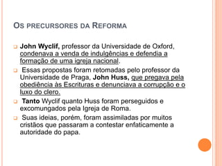 OS PRECURSORES DA REFORMA
 John Wyclif, professor da Universidade de Oxford,
condenava a venda de indulgências e defendia a
formação de uma igreja nacional.
 Essas propostas foram retomadas pelo professor da
Universidade de Praga, John Huss, que pregava pela
obediência às Escrituras e denunciava a corrupção e o
luxo do clero.
 Tanto Wyclif quanto Huss foram perseguidos e
excomungados pela Igreja de Roma.
 Suas ideias, porém, foram assimiladas por muitos
cristãos que passaram a contestar enfaticamente a
autoridade do papa.
 