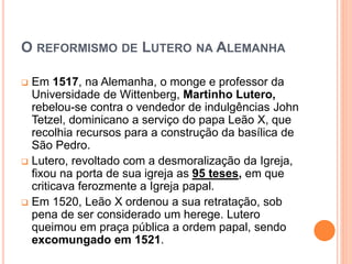 O REFORMISMO DE LUTERO NA ALEMANHA
 Em 1517, na Alemanha, o monge e professor da
Universidade de Wittenberg, Martinho Lutero,
rebelou-se contra o vendedor de indulgências John
Tetzel, dominicano a serviço do papa Leão X, que
recolhia recursos para a construção da basílica de
São Pedro.
 Lutero, revoltado com a desmoralização da Igreja,
fixou na porta de sua igreja as 95 teses, em que
criticava ferozmente a Igreja papal.
 Em 1520, Leão X ordenou a sua retratação, sob
pena de ser considerado um herege. Lutero
queimou em praça pública a ordem papal, sendo
excomungado em 1521.
 