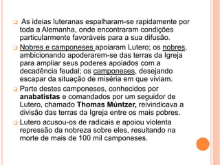  As ideias luteranas espalharam-se rapidamente por
toda a Alemanha, onde encontraram condições
particularmente favoráveis para a sua difusão.
 Nobres e camponeses apoiaram Lutero; os nobres,
ambicionando apoderarem-se das terras da Igreja
para ampliar seus poderes apoiados com a
decadência feudal; os camponeses, desejando
escapar da situação de miséria em que viviam.
 Parte destes camponeses, conhecidos por
anabatistas e comandados por um seguidor de
Lutero, chamado Thomas Múntzer, reivindicava a
divisão das terras da Igreja entre os mais pobres.
 Lutero acusou-os de radicais e apoiou violenta
repressão da nobreza sobre eles, resultando na
morte de mais de 100 mil camponeses.
 