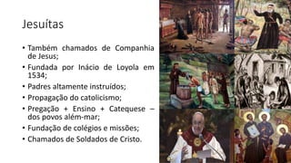Jesuítas
• Também chamados de Companhia
de Jesus;
• Fundada por Inácio de Loyola em
1534;
• Padres altamente instruídos;
• Propagação do catolicismo;
• Pregação + Ensino + Catequese –
dos povos além-mar;
• Fundação de colégios e missões;
• Chamados de Soldados de Cristo.
 