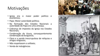 Motivações
• Igreja era o maior poder político e
econômico;
• Papa: Maior autoridade política;
• Na formação dos Estados Nacionais a
autoridade do Papa era uma ameaça;
• Cobrança de impostos da Igreja nos Estados
Nacionais;
• Condenação da Usura, consequentemente
condenação da burguesia;
• Clero e a venda inescrupulosa de relíquias e
artigos religiosos;
• Não respeitavam o celibato;
• Venda de indulgências
 