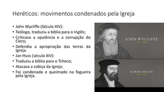 Heréticos: movimentos condenados pela Igreja
• John Wycliffe (Século XIV):
• Teólogo, traduziu a bíblia para o Inglês;
• Criticava a opulência e a corrupção do
Clero;
• Defendia a apropriação das terras da
Igreja.
• Jan Huss (século XIV):
• Traduziu a bíblia para o Tcheco;
• Atacava a cobiça da Igreja;
• Foi condenado e queimado na fogueira
pela Igreja.
 