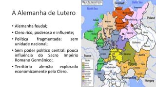 A Alemanha de Lutero
• Alemanha feudal;
• Clero rico, poderoso e influente;
• Política fragmentada: sem
unidade nacional;
• Sem poder político central: pouca
influência do Sacro Império
Romano Germânico;
• Território alemão explorado
economicamente pelo Clero.
 