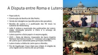 A Disputa entre Roma e Lutero
• Papa Leão X;
• Construção da Basílica de São Pedro;
• Venda de indulgências (perdão pleno dos pecados);
• Revolta de Lutero e a publicação das 95 teses na
Catedral de Wittenberg
• Leão X ordena a queimada das publicações de Lutero,
exigia retratação perante o Clero e o ameaça de
excomunhão;
• Lutero queima a Bula papal e é excomungado;
• 1521 – Dieta de Worms: Imperador do Sacro Império
Romano Germânico Carlos V – Convoca um julgamento
de Lutero que é absolvido pelos príncipes Alemães;
• Lutero traduz a bíblia do Latim para o Alemão;
• Paz de Augsburgo: Cujus régio ejus religio: A religião de
uma região será a mesma de seu princípe;
 