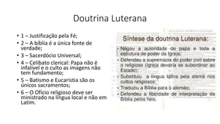 Doutrina Luterana
• 1 – Justificação pela Fé;
• 2 – A bíblia é a única fonte de
verdade;
• 3 – Sacerdócio Universal;
• 4 – Celibato clerical: Papa não é
infalível e o culto as imagens não
tem fundamento;
• 5 – Batismo e Eucaristia são os
únicos sacramentos;
• 6 – O Ofício religioso deve ser
ministrado na língua local e não em
Latim.
 