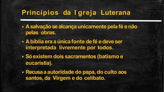 Princípios da I greja Luterana
 Asalvaçãosealcançaunicamentepelafé enão
pelas obras.
 Abíblia era aúnicafonte defé edeveser
interpretada livremente por todos.
 Sóexistem dois sacramentos (batismo e
eucaristia).
 Recusaaautoridade do papa,do culto aos
santos, da Virgem e do celibato.
 