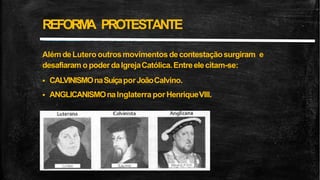 REFORM
A PROTESTANTE
Além deLutero outrosmovimentos decontestaçãosurgiram e
desafiaram o poderdaIgrejaCatólica.Entreelecitam-se:
 CALVINISMOnaSuíçaporJoãoCalvino.
 ANGLICANISMOnaInglaterra por HenriqueVIII.
 