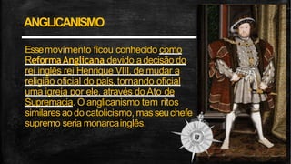 ANGLICANISMO
Essemovimento ficou conhecido como
ReformaAnglicana devido adecisão do
rei inglês rei Henrique VIII, de mudar a
religião oficial do país, tornando oficial
uma igreja por ele, através do Ato de
Supremacia. O anglicanismo tem ritos
similaresao do catolicismo, masseuchefe
supremo seria monarcainglês.
 