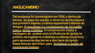 Talmudançafoi promulgada em 1534,ederiva da
recusa do papaem aceitar o divórcio deHenriquee
suaprimeira esposa, arainha espanholaCatarinade
Aragão.O resultado éo rompimento do rei inglês
com a Igreja Católica. O rompimento trazia a
vantagem de acabarcom ainfluência daigreja na
política daInglaterra edeixavaanobreza local livre
paraapossar-sedasterras e dos bens da igreja.
Essesfatores serviriam para fortalecer o poder da
monarquia inglesa.
ANGLICANISMO
 