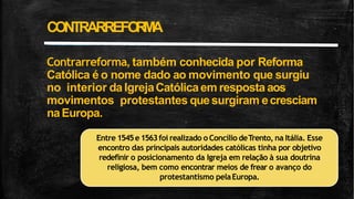Contrarreforma, também conhecida por Reforma
Católica é o nome dado ao movimento que surgiu
no interior da IgrejaCatólicaem resposta aos
movimentos protestantes quesurgiram ecresciam
naEuropa.
CONTRARREFO
R
M
A
Entre 1545e1563foi realizado o Concílio deTrento, na Itália. Esse
encontro das principais autoridades católicas tinha por objetivo
redefinir o posicionamento da Igreja em relação à sua doutrina
religiosa, bem como encontrar meios de frear o avanço do
protestantismo pelaEuropa.
 