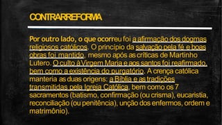 Por outro lado, o que ocorreufoi aafirmação dos dogmas
religiosos católicos. O princípio da salvação pela fé e boas
obras foi mantido, mesmo após ascríticas de Martinho
Lutero.Oculto àVirgem Maria eaossantos foi reafirmado,
bem como aexistência do purgatório. A crença católica
manteria asduas origens: aBíblia e astradições
transmitidas pela Igreja Católica, bem como os 7
sacramentos(batismo, confirmação(ou crisma), eucaristia,
reconciliação (ou penitência), unção dos enfermos, ordem e
matrimônio).
CONTRARREFO
R
M
A
 