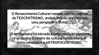 O RenascimentoCultural rompeu com os padrões
doTEOCENTRISMO, onde o mundo eravisto sob
uma perspectivadivina.
O ser humano foi elevado a uma condição suprema
e se tornou o centro da cultura humanista que
tinha como base oANTROPOCENTRISMO.
 