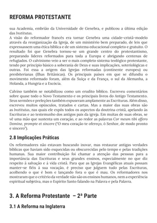 REFORMA PROTESTANTE
sua Academia, embrião da Universidade de Genebra, e publicou a última edição
das Institutas.
A visão do reformador francês era tornar Genebra uma cidade-cristã-modelo
através da reorganização da Igreja, de um ministério bem preparado, de leis que
expressassem uma ética bíblica e de um sistema educacional completo e gratuito. O
resultado foi que Genebra tornou-se um grande centro do protestantismo,
preparando líderes reformados para toda a Europa e abrigando centenas de
refugiados. O calvinismo veio a ser o mais completo sistema teológico protestante,
tendo por princípio básico a soberania de Deus e suas implicações, soteriológicas e
outras. Foi essa a origem das Igrejas reformadas (continente europeu) ou
presbiterianas (Ilhas Britânicas). Os principais países em que se difundiu o
movimento reformado foram, além da Suíça e da França, o sul da Alemanha, a
Holanda, a Hungria e a Escócia.
Calvino também se notabilizou como um erudito bíblico. Escreveu comentários
sobre quase todo o Novo Testamento e os principais livros do Antigo Testamento.
Seus sermões e preleções também expuseram amplamente as Escrituras. Além disso,
escreveu muitos opúsculos, tratados e cartas. Mas a maior das suas obras são
as Institutas, nas quais ele expôs todos os aspectos da doutrina cristã, apelando às
Escrituras e ao testemunho dos antigos pais da igreja. Em muitas de suas obras, se
vê uma mão que sustenta um coração, e ao redor as palavras Cor meum tibi offero
Domine, prompte et sincere (“O meu coração te ofereço, ó Senhor, de modo pronto
e sincero”).
2.8 Implicações Práticas
Os reformadores não estavam buscando inovar, mas restaurar antigas verdades
bíblicas que haviam sido esquecidas ou obscurecidas pelo tempo e pelas tradições
humanas. Sua maior contribuição foi chamar a atenção das pessoas para a
importância das Escrituras e seus grandes ensinos, especialmente no que diz
respeito à salvação e à vida cristã. Para que as Igrejas Evangélicas atuais possam
manter-se fiéis à sua vocação, é preciso que julguem tudo pelas Escrituras,
acolhendo o que é bom e lançando fora o que é mau. Os reformadores nos
mostraram que o critério da verdade não são os ensinos humanos, nem a experiência
espiritual subjetiva, mas o Espírito Santo falando na Palavra e pela Palavra.
3. A Reforma Protestante – 2ª Parte
3.1 A Reforma na Inglaterra
 