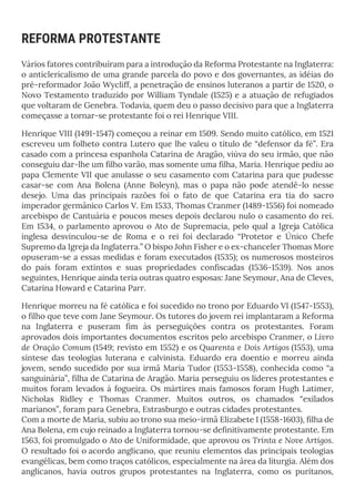 REFORMA PROTESTANTE
Vários fatores contribuíram para a introdução da Reforma Protestante na Inglaterra:
o anticlericalismo de uma grande parcela do povo e dos governantes, as idéias do
pré-reformador João Wycliff, a penetração de ensinos luteranos a partir de 1520, o
Novo Testamento traduzido por William Tyndale (1525) e a atuação de refugiados
que voltaram de Genebra. Todavia, quem deu o passo decisivo para que a Inglaterra
começasse a tornar-se protestante foi o rei Henrique VIII.
Henrique VIII (1491-1547) começou a reinar em 1509. Sendo muito católico, em 1521
escreveu um folheto contra Lutero que lhe valeu o título de “defensor da fé”. Era
casado com a princesa espanhola Catarina de Aragão, viúva do seu irmão, que não
conseguiu dar-lhe um filho varão, mas somente uma filha, Maria. Henrique pediu ao
papa Clemente VII que anulasse o seu casamento com Catarina para que pudesse
casar-se com Ana Bolena (Anne Boleyn), mas o papa não pode atendê-lo nesse
desejo. Uma das principais razões foi o fato de que Catarina era tia do sacro
imperador germânico Carlos V. Em 1533, Thomas Cranmer (1489-1556) foi nomeado
arcebispo de Cantuária e poucos meses depois declarou nulo o casamento do rei.
Em 1534, o parlamento aprovou o Ato de Supremacia, pelo qual a Igreja Católica
inglesa desvinculou-se de Roma e o rei foi declarado “Protetor e Único Chefe
Supremo da Igreja da Inglaterra.” O bispo John Fisher e o ex-chanceler Thomas More
opuseram-se a essas medidas e foram executados (1535); os numerosos mosteiros
do país foram extintos e suas propriedades confiscadas (1536-1539). Nos anos
seguintes, Henrique ainda teria outras quatro esposas: Jane Seymour, Ana de Cleves,
Catarina Howard e Catarina Parr.
Henrique morreu na fé católica e foi sucedido no trono por Eduardo VI (1547-1553),
o filho que teve com Jane Seymour. Os tutores do jovem rei implantaram a Reforma
na Inglaterra e puseram fim às perseguições contra os protestantes. Foram
aprovados dois importantes documentos escritos pelo arcebispo Cranmer, o Livro
de Oração Comum (1549; revisto em 1552) e os Quarenta e Dois Artigos (1553), uma
síntese das teologias luterana e calvinista. Eduardo era doentio e morreu ainda
jovem, sendo sucedido por sua irmã Maria Tudor (1553-1558), conhecida como “a
sanguinária”, filha de Catarina de Aragão. Maria perseguiu os líderes protestantes e
muitos foram levados à fogueira. Os mártires mais famosos foram Hugh Latimer,
Nicholas Ridley e Thomas Cranmer. Muitos outros, os chamados “exilados
marianos”, foram para Genebra, Estrasburgo e outras cidades protestantes.
Com a morte de Maria, subiu ao trono sua meio-irmã Elizabete I (1558-1603), filha de
Ana Bolena, em cujo reinado a Inglaterra tornou-se definitivamente protestante. Em
1563, foi promulgado o Ato de Uniformidade, que aprovou os Trinta e Nove Artigos.
O resultado foi o acordo anglicano, que reuniu elementos das principais teologias
evangélicas, bem como traços católicos, especialmente na área da liturgia. Além dos
anglicanos, havia outros grupos protestantes na Inglaterra, como os puritanos,
 