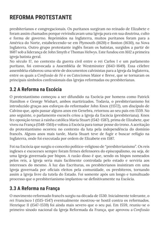 REFORMA PROTESTANTE
presbiterianos e congregacionais. Os puritanos surgiram no reinado de Elizabete e
foram assim chamados porque reivindicavam uma Igreja pura em sua doutrina, culto
e forma de governo. Reprimidos na Inglaterra, muitos puritanos foram para a
América do Norte, estabelecendo-se em Plymouth (1620) e Boston (1630), na Nova
Inglaterra. Outro grupo protestante inglês foram os batistas, surgidos a partir de
1607 sob a liderança de John Smyth e Thomas Helwys. Este fundou em 1612 a primeira
igreja batista geral.
No século 17, no contexto da guerra civil entre o rei Carlos I e um parlamento
puritano, foi convocada a Assembléia de Westminster (1643-1649). Essa célebre
assembléia elaborou uma série de documentos calvinistas para a Igreja da Inglaterra,
entre os quais a Confissão de Fé e os Catecismos Maior e Breve, que se tornaram os
principais símbolos confessionais das Igrejas reformadas ou presbiterianas.
3.2 A Reforma na Escócia
O protestantismo começou a ser difundido na Escócia por homens como Patrick
Hamilton e George Wishart, ambos martirizados. Todavia, o presbiterianismo foi
introduzido graças aos esforços do reformador John Knox (†1572), um discípulo de
Calvino que, após passar alguns anos em Genebra, retornou ao seu país em 1559. No
ano seguinte, o parlamento escocês criou a Igreja da Escócia (presbiteriana). Knox
fez oposição tenaz à rainha católica Maria Stuart (1542-1587), prima de Elizabete, que
viveu na França (1548-1561) e voltou à Escócia para tomar posse do trono. A aceitação
do protestantismo ocorreu no contexto da luta pela independência do domínio
francês. Alguns anos mais tarde, Maria Stuart teve de fugir e buscar refúgio na
Inglaterra, onde foi executada por ordem de Elizabete em 1587.
Foi na Escócia que surgiu o conceito político-religioso de “presbiterianismo”. Os reis
ingleses e escoceses sempre foram firmes defensores do episcopalismo, ou seja, de
uma Igreja governada por bispos. A razão disso é que, sendo os bispos nomeados
pelos reis, a Igreja seria mais facilmente controlada pelo estado e serviria aos
interesses do mesmo. À luz das Escrituras, os presbiterianos insistiram em uma
Igreja governada por oficiais eleitos pela comunidade, os presbíteros, tornando
assim a Igreja livre da tutela do Estado. Foi somente após um longo e tumultuado
processo que o presbiterianismo implantou-se definitivamente na Escócia.
3.3 A Reforma na França
O movimento reformado francês surgiu na década de 1530. Inicialmente tolerante, o
rei Francisco I (1515-1547) eventualmente mostrou-se hostil contra os reformados.
Henrique II (1547-1559) foi ainda mais severo que o seu pai. Em 1559, reuniu-se o
primeiro sínodo nacional da Igreja Reformada da França, que aprovou a Confissão
 