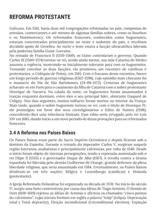 REFORMA PROTESTANTE
Galicana. Em 1561, havia duas mil congregações reformadas no país, compostas de
artesãos, comerciantes e até mesmo de algumas famílias nobres, como os Bourbon
e os Montmorency. Os reformados franceses, conhecidos como huguenotes,
estavam concentrados principalmente no oeste e sudoeste do país, e recebiam
decidido apoio de Genebra. Ao norte e leste estava a facção ultracatólica liderada
pela poderosa família Guise-Lorraine.
No reinado de Francisco II (1559-1560), os Guise controlaram o governo. Quando
Carlos IX (1560-1574) tornou-se rei, sendo ainda menor, sua mãe Catarina de Médici
assumiu a regência, mostrando-se inicialmente tolerante para com os huguenotes.
Tentando conciliar as duas facções, ela promoveu um encontro de católicos e
protestantes, o Colóquio de Poissy, em 1561. Com o fracasso desse encontro, houve
um longo período de guerras religiosas (1562-1598), cujo episódio mais chocante foi
o massacre do Dia de São Bartolomeu (24-08-1572). Centenas de huguenotes
achavam-se em Paris para o casamento da filha de Catarina com o nobre protestante
Henrique de Navarra. Na calada da noite, os huguenotes foram assassinados à
traição enquanto dormiam, entre eles o seu principal líder, almirante Gaspard de
Coligny. Nos dias seguintes, muitos milhares foram mortos no interior da França.
Mais tarde, quando o nobre huguenote tornou-se rei, com o título de Henrique IV,
ele promulgou em favor dos seus correligionários o Edito de Nantes (1598),
concedendo-lhes uma tolerância limitada. Esse edito seria revogado pelo rei Luís
XIV em 1685, dando início a um novo período de duras provações para os reformados
franceses.
3.4 A Reforma nos Países Baixos
Os Países Baixos eram parte do Sacro Império Germânico e depois ficaram sob o
domínio da Espanha. Durante o reinado do imperador Carlos V, surgiram naquela
região luteranos, anabatistas e principalmente calvinistas, por volta de 1540. Desde
o início foram objeto de intensas perseguições, tendo a repressão aumentado sob o
rei Filipe II (1555) e o governador Duque de Alba (1567). A revolta contra a tirania
espanhola foi liderada pelo alemão Guilherme de Orange, grande defensor da plena
liberdade religiosa, que seria assassinado em 1584. Eventualmente, os Países Baixos
dividiram-se em três nações: Bélgica e Luxemburgo (católicas) e Holanda
(protestante).
A Igreja Reformada Holandesa foi organizada na década de 1570. No início do século
17, surgiu uma forte controvérsia por causa das idéias de Tiago Armínio. O Sínodo de
Dort (1618-1619) rejeitou as idéias de Armínio e afirmou os chamados “cinco pontos
do calvinismo”, cujas iniciais formam em inglês a palavra “tulip” (tulipa): Depravação
total ( Total depravity), Eleição incondicional (Unconditional election), Expiação
 