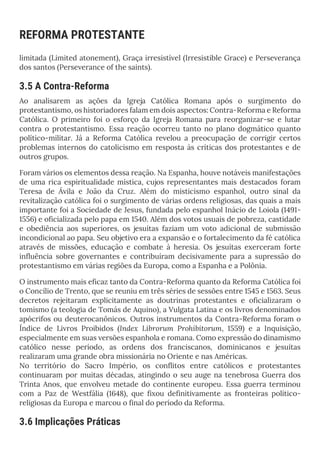 REFORMA PROTESTANTE
limitada (Limited atonement), Graça irresistível (Irresistible Grace) e Perseverança
dos santos (Perseverance of the saints).
3.5 A Contra-Reforma
Ao analisarem as ações da Igreja Católica Romana após o surgimento do
protestantismo, os historiadores falam em dois aspectos: Contra-Reforma e Reforma
Católica. O primeiro foi o esforço da Igreja Romana para reorganizar-se e lutar
contra o protestantismo. Essa reação ocorreu tanto no plano dogmático quanto
político-militar. Já a Reforma Católica revelou a preocupação de corrigir certos
problemas internos do catolicismo em resposta às críticas dos protestantes e de
outros grupos.
Foram vários os elementos dessa reação. Na Espanha, houve notáveis manifestações
de uma rica espiritualidade mística, cujos representantes mais destacados foram
Teresa de Ávila e João da Cruz. Além do misticismo espanhol, outro sinal da
revitalização católica foi o surgimento de várias ordens religiosas, das quais a mais
importante foi a Sociedade de Jesus, fundada pelo espanhol Inácio de Loiola (1491-
1556) e oficializada pelo papa em 1540. Além dos votos usuais de pobreza, castidade
e obediência aos superiores, os jesuítas faziam um voto adicional de submissão
incondicional ao papa. Seu objetivo era a expansão e o fortalecimento da fé católica
através de missões, educação e combate à heresia. Os jesuítas exerceram forte
influência sobre governantes e contribuíram decisivamente para a supressão do
protestantismo em várias regiões da Europa, como a Espanha e a Polônia.
O instrumento mais eficaz tanto da Contra-Reforma quanto da Reforma Católica foi
o Concílio de Trento, que se reuniu em três séries de sessões entre 1545 e 1563. Seus
decretos rejeitaram explicitamente as doutrinas protestantes e oficializaram o
tomismo (a teologia de Tomás de Aquino), a Vulgata Latina e os livros denominados
apócrifos ou deuterocanônicos. Outros instrumentos da Contra-Reforma foram o
Índice de Livros Proibidos (Index Librorum Prohibitorum, 1559) e a Inquisição,
especialmente em suas versões espanhola e romana. Como expressão do dinamismo
católico nesse período, as ordens dos franciscanos, dominicanos e jesuítas
realizaram uma grande obra missionária no Oriente e nas Américas.
No território do Sacro Império, os conflitos entre católicos e protestantes
continuaram por muitas décadas, atingindo o seu auge na tenebrosa Guerra dos
Trinta Anos, que envolveu metade do continente europeu. Essa guerra terminou
com a Paz de Westfália (1648), que fixou definitivamente as fronteiras político-
religiosas da Europa e marcou o final do período da Reforma.
3.6 Implicações Práticas
 
