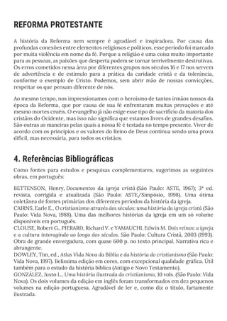 REFORMA PROTESTANTE
A história da Reforma nem sempre é agradável e inspiradora. Por causa das
profundas conexões entre elementos religiosos e políticos, esse período foi marcado
por muita violência em nome da fé. Porque a religião é uma coisa muito importante
para as pessoas, as paixões que desperta podem se tornar terrivelmente destrutivas.
Os erros cometidos nessa área por diferentes grupos nos séculos 16 e 17 nos servem
de advertência e de estímulo para a prática da caridade cristã e da tolerância,
conforme o exemplo de Cristo. Podemos, sem abrir mão de nossas convicções,
respeitar os que pensam diferente de nós.
Ao mesmo tempo, nos impressionamos com o heroísmo de tantos irmãos nossos da
época da Reforma, que por causa de sua fé enfrentaram muitas provações e até
mesmo mortes cruéis. O evangelho já não exige esse tipo de sacrifício da maioria dos
cristãos do Ocidente, mas isso não significa que estamos livres de grandes desafios.
São outras as maneiras pelas quais a nossa fé é testada no tempo presente. Viver de
acordo com os princípios e os valores do Reino de Deus continua sendo uma prova
difícil, mas necessária, para todos os cristãos.
4. Referências Bibliográficas
Como fontes para estudos e pesquisas complementares, sugerimos as seguintes
obras, em português:
BETTENSON, Henry, Documentos da igreja cristã (São Paulo: ASTE, 1967); 3ª ed.
revista, corrigida e atualizada (São Paulo: ASTE/Simpósio, 1998). Uma ótima
coletânea de fontes primárias dos diferentes períodos da história da igreja.
CAIRNS, Earle E., O cristianismo através dos séculos: uma história da igreja cristã (São
Paulo: Vida Nova, 1988). Uma das melhores histórias da igreja em um só volume
disponíveis em português.
CLOUSE, Robert G., PIERARD, Richard V. e YAMAUCHI, Edwin M. Dois reinos: a igreja
e a cultura interagindo ao longo dos séculos. São Paulo: Cultura Cristã, 2003 (1993).
Obra de grande envergadura, com quase 600 p. no texto principal. Narrativa rica e
abrangente.
DOWLEY, Tim, ed., Atlas Vida Nova da Bíblia e da história do cristianismo (São Paulo:
Vida Nova, 1997). Belíssima edição em cores, com excepcional qualidade gráfica. Útil
também para o estudo da história bíblica (Antigo e Novo Testamento).
GONZÁLEZ, Justo L., Uma história ilustrada do cristianismo, 10 vols. (São Paulo: Vida
Nova). Os dois volumes da edição em inglês foram transformados em dez pequenos
volumes na edição portuguesa. Agradável de ler e, como diz o título, fartamente
ilustrada.
 