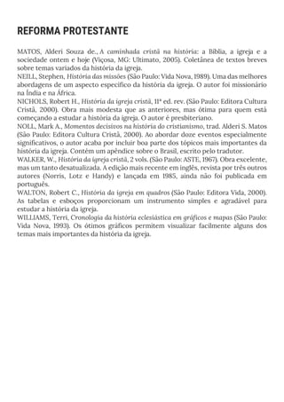 REFORMA PROTESTANTE
MATOS, Alderi Souza de., A caminhada cristã na história: a Bíblia, a igreja e a
sociedade ontem e hoje (Viçosa, MG: Ultimato, 2005). Coletânea de textos breves
sobre temas variados da história da igreja.
NEILL, Stephen, História das missões (São Paulo: Vida Nova, 1989). Uma das melhores
abordagens de um aspecto específico da história da igreja. O autor foi missionário
na Índia e na África.
NICHOLS, Robert H., História da igreja cristã, 11ª ed. rev. (São Paulo: Editora Cultura
Cristã, 2000). Obra mais modesta que as anteriores, mas ótima para quem está
começando a estudar a história da igreja. O autor é presbiteriano.
NOLL, Mark A., Momentos decisivos na história do cristianismo, trad. Alderi S. Matos
(São Paulo: Editora Cultura Cristã, 2000). Ao abordar doze eventos especialmente
significativos, o autor acaba por incluir boa parte dos tópicos mais importantes da
história da igreja. Contém um apêndice sobre o Brasil, escrito pelo tradutor.
WALKER, W., História da igreja cristã, 2 vols. (São Paulo: ASTE, 1967). Obra excelente,
mas um tanto desatualizada. A edição mais recente em inglês, revista por três outros
autores (Norris, Lotz e Handy) e lançada em 1985, ainda não foi publicada em
português.
WALTON, Robert C., História da igreja em quadros (São Paulo: Editora Vida, 2000).
As tabelas e esboços proporcionam um instrumento simples e agradável para
estudar a história da igreja.
WILLIAMS, Terri, Cronologia da história eclesiástica em gráficos e mapas (São Paulo:
Vida Nova, 1993). Os ótimos gráficos permitem visualizar facilmente alguns dos
temas mais importantes da história da igreja.
 
