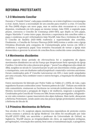 REFORMA PROTESTANTE
1.3 O Movimento Conciliar
Durante o “Grande Cisma”, cada papa considerou-se o único legítimo e excomungou
o rival. Assim, houve a necessidade de um concílio para resolver a crise. O Concílio
de Pisa (1409) elegeu um novo papa, mas os outros dois recusaram-se a serem
depostos, resultando em três papas ao mesmo tempo. João XXIII, o segundo papa
pisano, convocou o Concílio de Constança (1414-1417), que depôs os três papas,
elegeu Martinho V como único papa, decretou a supremacia dos concílios sobre o
papa e condenou os pré-reformadores João Wycliff, João Hus e Jerônimo de Praga.
O Concílio de Basiléia (1431-1449) reafirmou a superioridade dos concílios.
Finalmente, o Concílio de Ferrara-Florença (1438-1445) tentou a união com a Igreja
Ortodoxa (frustrada pela conquista de Constantinopla pelos turcos em 1453) e
reafirmou a supremacia papal. Essa tentativa fracassada de tornar a Igreja mais
democrática e governá-la através de concílios ficou conhecida como conciliarismo.
1.4 Movimentos dissidentes
Outro aspecto desse período de efervescência foi o surgimento de alguns
movimentos dissidentes no sul da França que despertaram forte oposição da Igreja
Católica. Um deles foi o dos cátaros (em grego = “puros”) ou albigenses (da cidade de
Albi), surgidos no século 11. Caracterizavam-se por um sincretismo cristão, gnóstico
e maniqueísta, com um dualismo radical (espiritual x material) e extremo ascetismo.
Foram condenados pelo 4° Concílio Lateranense em 1215 e mais tarde aniquilados
por uma cruzada. Para combater esses e outros hereges, a Inquisição foi oficializada
em 1233.
Outro movimento foi liderado por Pedro Valdo ou Valdes († c.1205), de Lião, cujos
seguidores ficaram conhecidos como “homens pobres de Lião”. Tinham um estilo de
vida comunitário, ensinavam as Escrituras no vernáculo (enfatizando o Sermão do
Monte), incentivavam a pregação de leigos e de mulheres, negavam o purgatório.
Condenados pelo Concílio de Verona em 1184, foram muito perseguidos, refugiando-
se em vales remotos e quase inacessíveis dos alpes italianos. Mais tarde, abraçaram
a Reforma Protestante, sendo assim uma das poucas Igrejas protestantes anteriores
à Reforma do Século 16.
1.5 Primeiros Movimentos de Reforma
Nos séculos 14 e 15, surgiram alguns movimentos esporádicos de protesto contra
certos ensinos e práticas da Igreja Medieval. Um deles foi encabeçado por João
Wycliff (1325?-1384), um sacerdote e professor da Universidade de Oxford, na
Inglaterra. Wycliff atacou as irregularidades do clero, as superstições (relíquias,
peregrinações, veneração dos santos), bem como a transubstanciação, o purgatório,
 