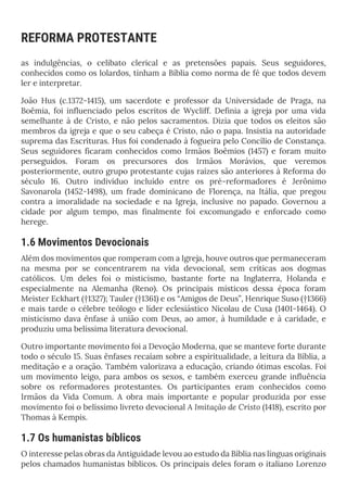 REFORMA PROTESTANTE
as indulgências, o celibato clerical e as pretensões papais. Seus seguidores,
conhecidos como os lolardos, tinham a Bíblia como norma de fé que todos devem
ler e interpretar.
João Hus (c.1372-1415), um sacerdote e professor da Universidade de Praga, na
Boêmia, foi influenciado pelos escritos de Wycliff. Definia a igreja por uma vida
semelhante à de Cristo, e não pelos sacramentos. Dizia que todos os eleitos são
membros da igreja e que o seu cabeça é Cristo, não o papa. Insistia na autoridade
suprema das Escrituras. Hus foi condenado à fogueira pelo Concílio de Constança.
Seus seguidores ficaram conhecidos como Irmãos Boêmios (1457) e foram muito
perseguidos. Foram os precursores dos Irmãos Morávios, que veremos
posteriormente, outro grupo protestante cujas raízes são anteriores à Reforma do
século 16. Outro indivíduo incluído entre os pré-reformadores é Jerônimo
Savonarola (1452-1498), um frade dominicano de Florença, na Itália, que pregou
contra a imoralidade na sociedade e na Igreja, inclusive no papado. Governou a
cidade por algum tempo, mas finalmente foi excomungado e enforcado como
herege.
1.6 Movimentos Devocionais
Além dos movimentos que romperam com a Igreja, houve outros que permaneceram
na mesma por se concentrarem na vida devocional, sem críticas aos dogmas
católicos. Um deles foi o misticismo, bastante forte na Inglaterra, Holanda e
especialmente na Alemanha (Reno). Os principais místicos dessa época foram
Meister Eckhart (†1327); Tauler (†1361) e os “Amigos de Deus”, Henrique Suso (†1366)
e mais tarde o célebre teólogo e líder eclesiástico Nicolau de Cusa (1401-1464). O
misticismo dava ênfase à união com Deus, ao amor, à humildade e à caridade, e
produziu uma belíssima literatura devocional.
Outro importante movimento foi a Devoção Moderna, que se manteve forte durante
todo o século 15. Suas ênfases recaíam sobre a espiritualidade, a leitura da Bíblia, a
meditação e a oração. Também valorizava a educação, criando ótimas escolas. Foi
um movimento leigo, para ambos os sexos, e também exerceu grande influência
sobre os reformadores protestantes. Os participantes eram conhecidos como
Irmãos da Vida Comum. A obra mais importante e popular produzida por esse
movimento foi o belíssimo livreto devocional A Imitação de Cristo (1418), escrito por
Thomas à Kempis.
1.7 Os humanistas bíblicos
O interesse pelas obras da Antiguidade levou ao estudo da Bíblia nas línguas originais
pelos chamados humanistas bíblicos. Os principais deles foram o italiano Lorenzo
 