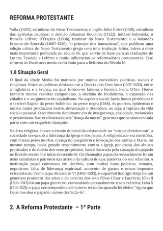 REFORMA PROTESTANTE
Valla (†1457), estudioso do Novo Testamento; o inglês John Colet (†1519), estudioso
das epístolas paulinas; o alemão Johannes Reuchlin (†1522), notável hebraísta; o
francês Lefèvre D’Étaples (†1536), tradutor do Novo Testamento; e o holandês
Erasmo de Roterdã (1466?-1536), “o príncipe dos humanistas”, que publicou uma
edição crítica do Novo Testamento grego com uma tradução latina, talvez a obra
mais importante publicada no século 16, que serviu de base para as traduções de
Lutero, Tyndale e Lefèvre e muito influenciou os reformadores protestantes. Esse
retorno às Escrituras muito contribuiu para a Reforma do Século 16.
1.8 Situação Geral
O final da Idade Média foi marcado por muitas convulsões políticas, sociais e
religiosas. Entre as políticas destacou-se a Guerra dos Cem Anos (1337-1453), entre
a Inglaterra e a França, na qual tornou-se famosa a heroína Joana D’Arc. Houve
também muitas revoltas camponesas, o declínio do feudalismo, a expansão das
cidades e o surgimento do capitalismo. No aspecto social, havia fomes periódicas e
o terrível flagelo da peste bubônica ou peste negra (1348). As guerras, epidemias e
outros males produziam morte, devastação e desordem, ou seja, a ruptura da vida
social e pessoal. O sentimento dominante era de insegurança, ansiedade, melancolia
e pessimismo. Isso era ilustrado pela “dança da morte”, gravuras que se viam em toda
parte com um esqueleto dançante.
Na área religiosa, houve a erosão do ideal da cristandade ou “corpus christianum”, a
sociedade coesa sob a liderança da igreja e dos papas. A religiosidade era meritória,
com missas pelos mortos, crença no purgatório e invocação dos santos e Maria. Ao
mesmo tempo, havia grande ressentimento contra a igreja por causa dos abusos
praticados e do desvio dos seus propósitos. Isso é ilustrado pela situação do papado
no final do século 15 e início do século 16. Os chamados papas do renascimento foram
mais estadistas e patronos das artes e da cultura do que pastores do seu rebanho. A
instituição papal continuou em declínio, com muitas lutas políticas, simonia,
nepotismo, falta de liderança espiritual, aumento de gastos e novos impostos
eclesiásticos. Como papa Alexandre VI (1492-1503), o espanhol Rodrigo Borja foi um
generoso promotor das artes e da carreira dos seus filhos César e Lucrécia; Júlio II
(1503-1513) foi um papa guerreiro, comandando pessoalmente o seu exército; Leão X
(1513-1521), o papa contemporâneo de Lutero, teria dito quando foi eleito: “Agora que
Deus nos deu o papado, vamos desfrutá-lo”.
2. A Reforma Protestante – 1ª Parte
 