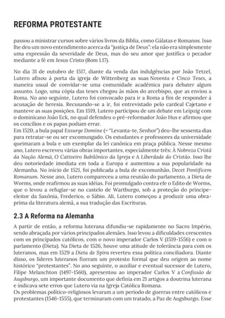 REFORMA PROTESTANTE
passou a ministrar cursos sobre vários livros da Bíblia, como Gálatas e Romanos. Isso
lhe deu um novo entendimento acerca da “justiça de Deus”: ela não era simplesmente
uma expressão da severidade de Deus, mas do seu amor que justifica o pecador
mediante a fé em Jesus Cristo (Rom 1.17).
No dia 31 de outubro de 1517, diante da venda das indulgências por João Tetzel,
Lutero afixou à porta da igreja de Wittenberg as suas Noventa e Cinco Teses, a
maneira usual de convidar-se uma comunidade acadêmica para debater algum
assunto. Logo, uma cópia das teses chegou às mãos do arcebispo, que as enviou a
Roma. No ano seguinte, Lutero foi convocado para ir a Roma a fim de responder à
acusação de heresia. Recusando-se a ir, foi entrevistado pelo cardeal Cajetano e
manteve as suas posições. Em 1519, Lutero participou de um debate em Leipzig com
o dominicano João Eck, no qual defendeu o pré-reformador João Hus e afirmou que
os concílios e os papas podiam errar.
Em 1520, a bula papal Exsurge Domine (= “Levanta-te, Senhor”) deu-lhe sessenta dias
para retratar-se ou ser excomungado. Os estudantes e professores da universidade
queimaram a bula e um exemplar da lei canônica em praça pública. Nesse mesmo
ano, Lutero escreveu várias obras importantes, especialmente três: À Nobreza Cristã
da Nação Alemã, O Cativeiro Babilônico da Igreja e A Liberdade do Cristão. Isso lhe
deu notoriedade imediata em toda a Europa e aumentou a sua popularidade na
Alemanha. No início de 1521, foi publicada a bula de excomunhão, Decet Pontificem
Romanum. Nesse ano, Lutero compareceu a uma reunião do parlamento, a Dieta de
Worms, onde reafirmou as suas idéias. Foi promulgado contra ele o Edito de Worms,
que o levou a refugiar-se no castelo de Wartburgo, sob a proteção do príncipe-
eleitor da Saxônia, Frederico, o Sábio. Ali, Lutero começou a produzir uma obra-
prima da literatura alemã, a sua tradução das Escrituras.
2.3 A Reforma na Alemanha
A partir de então, a reforma luterana difundiu-se rapidamente no Sacro Império,
sendo abraçada por vários principados alemães. Isso levou a dificuldades crescentes
com os principados católicos, com o novo imperador Carlos V (1519-1556) e com o
parlamento (Dieta). Na Dieta de 1526, houve uma atitude de tolerância para com os
luteranos, mas em 1529 a Dieta de Spira reverteu essa política conciliadora. Diante
disso, os líderes luteranos fizeram um protesto formal que deu origem ao nome
histórico “protestantes”. No ano seguinte, o auxiliar e eventual sucessor de Lutero,
Filipe Melanchton (1497-1560), apresentou ao imperador Carlos V a Confissão de
Augsburgo, um importante documento que definia em 21 artigos a doutrina luterana
e indicava sete erros que Lutero via na Igreja Católica Romana.
Os problemas político-religiosos levaram a um período de guerras entre católicos e
protestantes (1546-1555), que terminaram com um tratado, a Paz de Augsburgo. Esse
 