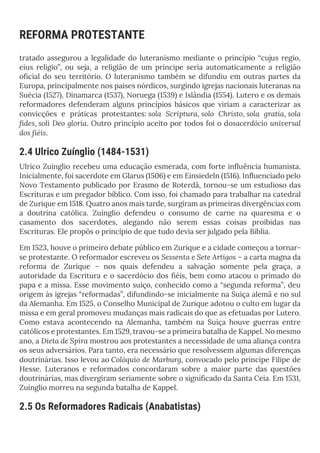 REFORMA PROTESTANTE
tratado assegurou a legalidade do luteranismo mediante o princípio “cujus regio,
eius religio”, ou seja, a religião de um príncipe seria automaticamente a religião
oficial do seu território. O luteranismo também se difundiu em outras partes da
Europa, principalmente nos países nórdicos, surgindo igrejas nacionais luteranas na
Suécia (1527), Dinamarca (1537), Noruega (1539) e Islândia (1554). Lutero e os demais
reformadores defenderam alguns princípios básicos que viriam a caracterizar as
convicções e práticas protestantes: sola Scriptura, solo Christo, sola gratia, sola
fides, soli Deo gloria. Outro princípio aceito por todos foi o dosacerdócio universal
dos fiéis.
2.4 Ulrico Zuínglio (1484-1531)
Ulrico Zuínglio recebeu uma educação esmerada, com forte influência humanista.
Inicialmente, foi sacerdote em Glarus (1506) e em Einsiedeln (1516). Influenciado pelo
Novo Testamento publicado por Erasmo de Roterdã, tornou-se um estudioso das
Escrituras e um pregador bíblico. Com isso, foi chamado para trabalhar na catedral
de Zurique em 1518. Quatro anos mais tarde, surgiram as primeiras divergências com
a doutrina católica. Zuínglio defendeu o consumo de carne na quaresma e o
casamento dos sacerdotes, alegando não serem essas coisas proibidas nas
Escrituras. Ele propôs o princípio de que tudo devia ser julgado pela Bíblia.
Em 1523, houve o primeiro debate público em Zurique e a cidade começou a tornar-
se protestante. O reformador escreveu os Sessenta e Sete Artigos – a carta magna da
reforma de Zurique – nos quais defendeu a salvação somente pela graça, a
autoridade da Escritura e o sacerdócio dos fiéis, bem como atacou o primado do
papa e a missa. Esse movimento suíço, conhecido como a “segunda reforma”, deu
origem às igrejas “reformadas”, difundindo-se inicialmente na Suíça alemã e no sul
da Alemanha. Em 1525, o Conselho Municipal de Zurique adotou o culto em lugar da
missa e em geral promoveu mudanças mais radicais do que as efetuadas por Lutero.
Como estava acontecendo na Alemanha, também na Suíça houve guerras entre
católicos e protestantes. Em 1529, travou-se a primeira batalha de Kappel. No mesmo
ano, a Dieta de Spira mostrou aos protestantes a necessidade de uma aliança contra
os seus adversários. Para tanto, era necessário que resolvessem algumas diferenças
doutrinárias. Isso levou ao Colóquio de Marburg, convocado pelo príncipe Filipe de
Hesse. Luteranos e reformados concordaram sobre a maior parte das questões
doutrinárias, mas divergiram seriamente sobre o significado da Santa Ceia. Em 1531,
Zuínglio morreu na segunda batalha de Kappel.
2.5 Os Reformadores Radicais (Anabatistas)
 