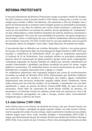 REFORMA PROTESTANTE
O terceiro movimento da Reforma Protestante surgiu na própria cidade de Zurique.
Em 1522, homens como Conrado Grebel e Félix Mantz começaram a reunir-se com
amigos para estudar a Bíblia. Inicialmente, eles apoiaram a obra de Zuínglio, mas a
partir de 1524 passaram a condenar tanto Zuínglio quanto as autoridades municipais,
alegando que a sua obra de reforma não estava sendo profunda o suficiente. Por
causa de sua insistência no batismo de adultos, foram apelidados de “anabatistas”,
ou seja, rebatizadores, sendo também chamados de radicais, fanáticos, entusiastas e
outras designações. Por causa de suas atividades de protesto, nas quais chegavam a
interromper cultos e celebrações da ceia, os líderes anabatistas sofreram punições
de severidade crescente. Em 1526, Grebel morreu em uma epidemia, mas seu pai foi
decapitado, Mantz foi afogado e outro líder, Jorge Blaurock, foi expulso da cidade.
O movimento logo se difundiu nas vizinhas Alemanha e Áustria e em outras partes
da Europa. Um importante líder em Estrasburgo foi Miguel Sattler (c.1490-1527), que
presidiu a conferência de Schleitheim (1527), na qual os anabatistas aprovaram
a Confissão de Fé de Schleitheim. Essa confissão definiu os princípios anabatistas
básicos: ideal de restauração da igreja primitiva; igrejas vistas como congregações
voluntárias separadas do Estado; batismo de adultos por imersão; afastamento do
mundo; fraternidade e igualdade; pacifismo; proibição do porte de armas, cargos
públicos e juramentos. Os anabatistas foram os únicos protestantes do século 16 a
defenderem a completa separação entre a igreja e o estado.
Os anabatistas adquiriram uma reputação negativa por causa de acontecimentos
ocorridos na cidade de Münster (1532-1535). Influenciados por Melchior Hoffman,
que anunciou o fim do mundo e a destruição dos ímpios, alguns anabatistas
implantaram uma teocracia intolerante naquela cidade alemã. Finalmente, foram
todos mortos por um exército católico. Já na Holanda, o movimento teve um líder
equilibrado e capaz na pessoa de Menno Simons (1496-1561), do qual vieram os
menonitas. Outro líder de expressão foi Jacob Hutter (†1536), na Morávia. Os
menonitas e os huteritas viviam em colônias, tendo tudo em comum (ver Atos 2.44;
4.32). Cruelmente perseguidos em toda a Europa, muitos deles eventualmente
emigraram para a América do Norte.
2.6 João Calvino (1509-1564)
João Calvino nasceu em Noyon, no nordeste da França. Seu pai, Gérard Cauvin, era
secretário do bispo e advogado da igreja naquela cidade; sua mãe Jeanne Lefranc,
morreu quando ele ainda era uma criança. Após os primeiros estudos em sua cidade,
Calvino seguiu para Paris, onde estudou teologia e humanidades (1523-1528). A
seguir, por determinação do pai, foi estudar direito nas cidades de Orléans e Bourges
(1528-1531). Com a morte do pai, retornou a Paris e deu prosseguimento aos estudos
 