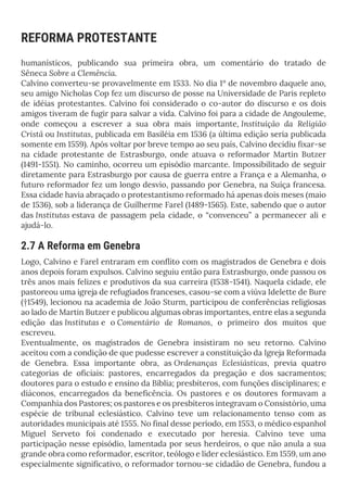 REFORMA PROTESTANTE
humanísticos, publicando sua primeira obra, um comentário do tratado de
Sêneca Sobre a Clemência.
Calvino converteu-se provavelmente em 1533. No dia 1º de novembro daquele ano,
seu amigo Nicholas Cop fez um discurso de posse na Universidade de Paris repleto
de idéias protestantes. Calvino foi considerado o co-autor do discurso e os dois
amigos tiveram de fugir para salvar a vida. Calvino foi para a cidade de Angouleme,
onde começou a escrever a sua obra mais importante, Instituição da Religião
Cristã ou Institutas, publicada em Basiléia em 1536 (a última edição seria publicada
somente em 1559). Após voltar por breve tempo ao seu país, Calvino decidiu fixar-se
na cidade protestante de Estrasburgo, onde atuava o reformador Martin Butzer
(1491-1551). No caminho, ocorreu um episódio marcante. Impossibilitado de seguir
diretamente para Estrasburgo por causa de guerra entre a França e a Alemanha, o
futuro reformador fez um longo desvio, passando por Genebra, na Suíça francesa.
Essa cidade havia abraçado o protestantismo reformado há apenas dois meses (maio
de 1536), sob a liderança de Guilherme Farel (1489-1565). Este, sabendo que o autor
das Institutas estava de passagem pela cidade, o “convenceu” a permanecer ali e
ajudá-lo.
2.7 A Reforma em Genebra
Logo, Calvino e Farel entraram em conflito com os magistrados de Genebra e dois
anos depois foram expulsos. Calvino seguiu então para Estrasburgo, onde passou os
três anos mais felizes e produtivos da sua carreira (1538-1541). Naquela cidade, ele
pastoreou uma igreja de refugiados franceses, casou-se com a viúva Idelette de Bure
(†1549), lecionou na academia de João Sturm, participou de conferências religiosas
ao lado de Martin Butzer e publicou algumas obras importantes, entre elas a segunda
edição das Institutas e o Comentário de Romanos, o primeiro dos muitos que
escreveu.
Eventualmente, os magistrados de Genebra insistiram no seu retorno. Calvino
aceitou com a condição de que pudesse escrever a constituição da Igreja Reformada
de Genebra. Essa importante obra, as Ordenanças Eclesiásticas, previa quatro
categorias de oficiais: pastores, encarregados da pregação e dos sacramentos;
doutores para o estudo e ensino da Bíblia; presbíteros, com funções disciplinares; e
diáconos, encarregados da beneficência. Os pastores e os doutores formavam a
Companhia dos Pastores; os pastores e os presbíteros integravam o Consistório, uma
espécie de tribunal eclesiástico. Calvino teve um relacionamento tenso com as
autoridades municipais até 1555. No final desse período, em 1553, o médico espanhol
Miguel Serveto foi condenado e executado por heresia. Calvino teve uma
participação nesse episódio, lamentada por seus herdeiros, o que não anula a sua
grande obra como reformador, escritor, teólogo e líder eclesiástico. Em 1559, um ano
especialmente significativo, o reformador tornou-se cidadão de Genebra, fundou a
 