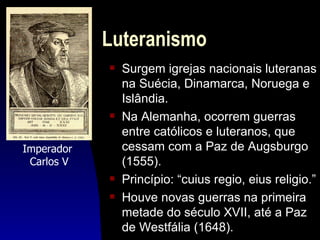 Luteranismo
            s   Surgem igrejas nacionais luteranas
                na Suécia, Dinamarca, Noruega e
                Islândia.
            s   Na Alemanha, ocorrem guerras
                entre católicos e luteranos, que
Imperador       cessam com a Paz de Augsburgo
 Carlos V       (1555).
            s   Princípio: “cuius regio, eius religio.”
            s   Houve novas guerras na primeira
                metade do século XVII, até a Paz
                de Westfália (1648).
 
