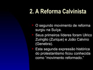 2. A Reforma Calvinista
s   O segundo movimento de reforma
    surgiu na Suíça.
s   Seus primeiros líderes foram Ulrico
    Zuínglio (Zurique) e João Calvino
    (Genebra).
s   Esta segunda expressão histórica
    do protestantismo ficou conhecida
    como “movimento reformado.”
 