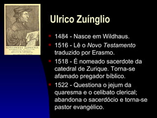 Ulrico Zuínglio
s   1484 - Nasce em Wildhaus.
s   1516 - Lê o Novo Testamento
    traduzido por Erasmo.
s   1518 - É nomeado sacerdote da
    catedral de Zurique. Torna-se
    afamado pregador bíblico.
s   1522 - Questiona o jejum da
    quaresma e o celibato clerical;
    abandona o sacerdócio e torna-se
    pastor evangélico.
 