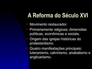 A Reforma do Século XVI
s   Movimento restaurador.
s   Primariamente religiosa; dimensões
    políticas, econômicas e sociais.
s   Origem das igrejas históricas do
    protestantismo.
s   Quatro manifestações principais:
    luteranismo, calvinismo, anabatismo e
    anglicanismo.
 