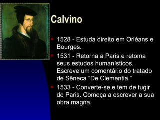 Calvino
s   1528 - Estuda direito em Orléans e
    Bourges.
s   1531 - Retorna a Paris e retoma
    seus estudos humanísticos.
    Escreve um comentário do tratado
    de Sêneca “De Clementia.”
s   1533 - Converte-se e tem de fugir
    de Paris. Começa a escrever a sua
    obra magna.
 