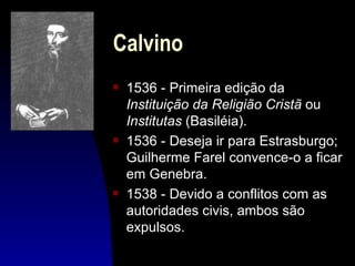Calvino
s   1536 - Primeira edição da
    Instituição da Religião Cristã ou
    Institutas (Basiléia).
s   1536 - Deseja ir para Estrasburgo;
    Guilherme Farel convence-o a ficar
    em Genebra.
s   1538 - Devido a conflitos com as
    autoridades civis, ambos são
    expulsos.
 