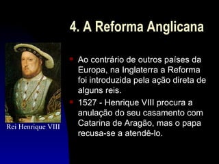 4. A Reforma Anglicana
                    s   Ao contrário de outros países da
                        Europa, na Inglaterra a Reforma
                        foi introduzida pela ação direta de
                        alguns reis.
                    s   1527 - Henrique VIII procura a
                        anulação do seu casamento com
Rei Henrique VIII       Catarina de Aragão, mas o papa
                        recusa-se a atendê-lo.
 