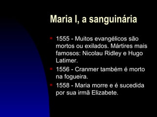 Maria I, a sanguinária
s   1555 - Muitos evangélicos são
    mortos ou exilados. Mártires mais
    famosos: Nicolau Ridley e Hugo
    Latimer.
s   1556 - Cranmer também é morto
    na fogueira.
s   1558 - Maria morre e é sucedida
    por sua irmã Elizabete.
 