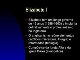 Elizabete I
s   Elizabete tem um longo governo
    de 45 anos (1558-1603) e implanta
    definitivamente o protestantismo
    na Inglaterra.
s   O anglicanismo reúne elementos
    católicos (hierarquia, liturgia) e
    reformados (teologia).
s   Compõe-se da Igreja Alta e da
    Igreja Baixa (evangélica).
 