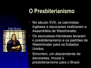 O Presbiterianismo
            s   No século XVII, os calvinistas
João Knox
                ingleses e escoceses realizaram a
                Assembléia de Westminster.
            s   Os escoceses-irlandeses levaram
                o presbiterianismo e os padrões de
                Westminster para os Estados
                Unidos.
            s   Simonton, um descendente de
                escoceses, trouxe o
                presbiterianismo para o Brasil.
 