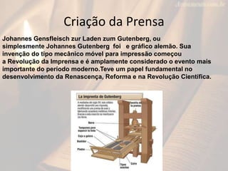 Criação da Prensa
Johannes Gensfleisch zur Laden zum Gutenberg, ou
simplesmente Johannes Gutenberg foi e gráfico alemão. Sua
invenção do tipo mecânico móvel para impressão começou
a Revolução da Imprensa e é amplamente considerado o evento mais
importante do período moderno.Teve um papel fundamental no
desenvolvimento da Renascença, Reforma e na Revolução Científica.
 