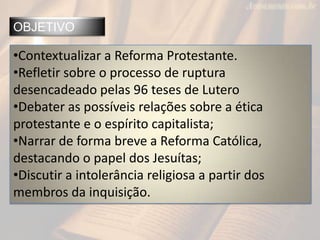 OBJETIVO
•Contextualizar a Reforma Protestante.
•Refletir sobre o processo de ruptura
desencadeado pelas 96 teses de Lutero
•Debater as possíveis relações sobre a ética
protestante e o espírito capitalista;
•Narrar de forma breve a Reforma Católica,
destacando o papel dos Jesuítas;
•Discutir a intolerância religiosa a partir dos
membros da inquisição.
 