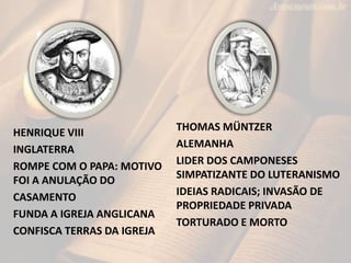 HENRIQUE VIII
INGLATERRA
ROMPE COM O PAPA: MOTIVO
FOI A ANULAÇÃO DO
CASAMENTO
FUNDA A IGREJA ANGLICANA
CONFISCA TERRAS DA IGREJA
THOMAS MÜNTZER
ALEMANHA
LIDER DOS CAMPONESES
SIMPATIZANTE DO LUTERANISMO
IDEIAS RADICAIS; INVASÃO DE
PROPRIEDADE PRIVADA
TORTURADO E MORTO
 