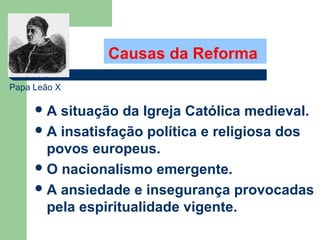 Causas da Reforma
Papa Leão X

A

situação da Igreja Católica medieval.
 A insatisfação política e religiosa dos
povos europeus.
 O nacionalismo emergente.
 A ansiedade e insegurança provocadas
pela espiritualidade vigente.

 
