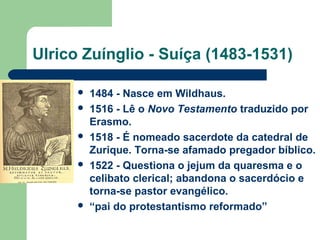 Ulrico Zuínglio - Suíça (1483-1531)









1484 - Nasce em Wildhaus.
1516 - Lê o Novo Testamento traduzido por
Erasmo.
1518 - É nomeado sacerdote da catedral de
Zurique. Torna-se afamado pregador bíblico.
1522 - Questiona o jejum da quaresma e o
celibato clerical; abandona o sacerdócio e
torna-se pastor evangélico.
“pai do protestantismo reformado”

 