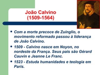 João Calvino
(1509-1564)
 Com

a morte precoce de Zuínglio, o
movimento reformado passou à liderança
de João Calvino.
 1509 - Calvino nasce em Noyon, no
nordeste da França. Seus pais são Gérard
Cauvin e Jeanne Le Franc.
 1523 - Estuda humanidades e teologia em
Paris.

 