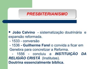 PRESBITERIANISMO
PRESBITERIANISMO

João Calvino - sistematização doutrinária e
expansão reformada.
- 1533 - conversão
- 1536 - Guilherme Farel o convida a ficar em
Genebra para concretizar a Reforma.
- 1556 - concluiu a INSTITUIÇÃO DA
RELIGIÃO CRISTÃ (Institutas).
Doutrina essencialmente bíblica.


 