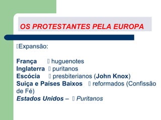 OS PROTESTANTES PELA EUROPA
Expansão:
França
 huguenotes
Inglaterra  puritanos
Escócia  presbiterianos (John Knox)
Suíça e Países Baixos  reformados (Confissão
de Fé)
Estados Unidos –  Puritanos

 