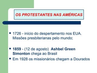 OS PROTESTANTES NAS AMÉRICAS

 1726

- início do despertamento nos EUA.
Missões presbiterianas pelo mundo;

 1859

- (12 de agosto) Ashbel Green
Simonton chega ao Brasil
 Em 1928 os missionários chegam a Dourados

 